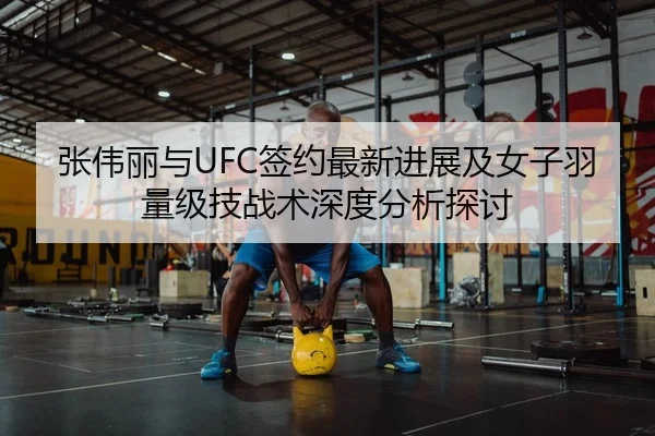 张伟丽与UFC签约最新进展及女子羽量级技战术深度分析探讨